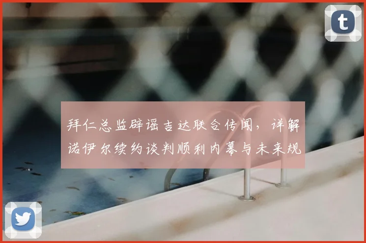 拜仁总监辟谣吉达联合传闻，详解诺伊尔续约谈判顺利内幕与未来规划