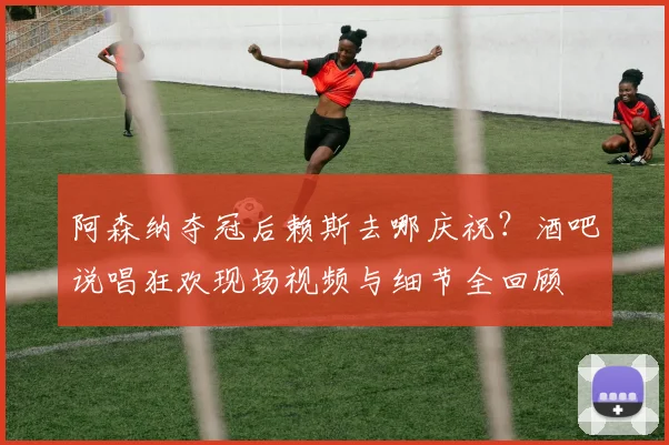 阿森纳夺冠后赖斯去哪庆祝?酒吧说唱狂欢现场视频与细节全回顾