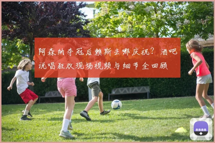 阿森纳夺冠后赖斯去哪庆祝?酒吧说唱狂欢现场视频与细节全回顾