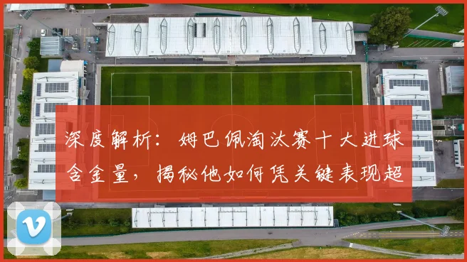 深度解析：姆巴佩淘汰赛十大进球含金量，揭秘他如何凭关键表现超越同龄人