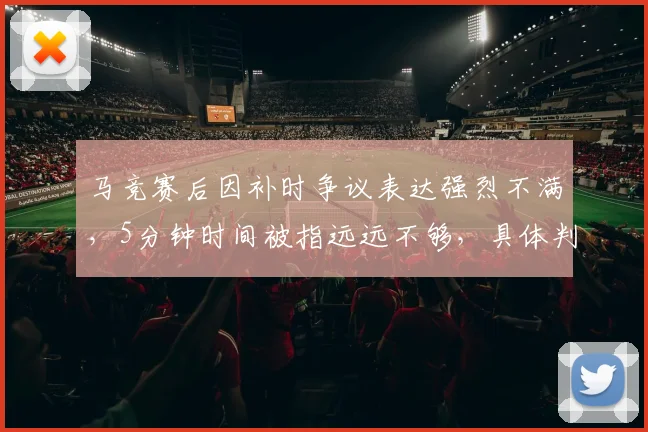 马竞赛后因补时争议表达强烈不满，5分钟时间被指远远不够，具体判罚依据遭质疑