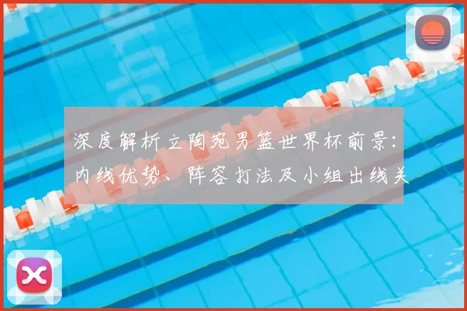 深度解析立陶宛男篮世界杯前景：内线优势、阵容打法及小组出线关键