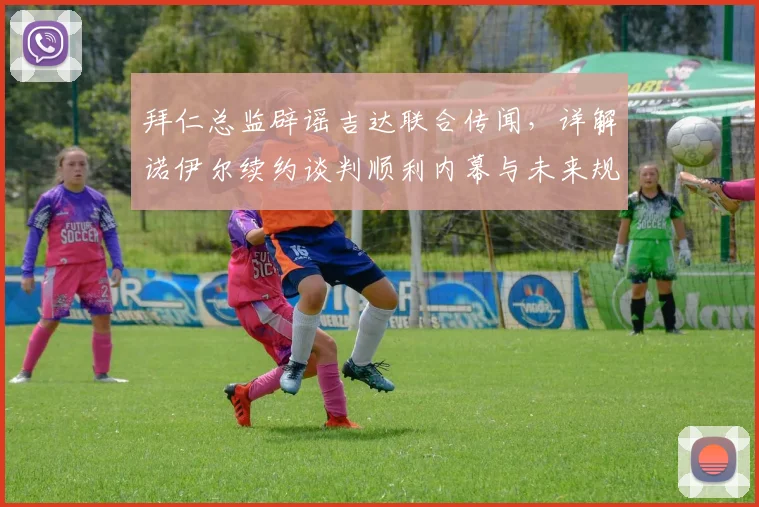 拜仁总监辟谣吉达联合传闻,详解诺伊尔续约谈判顺利内幕与未来规划