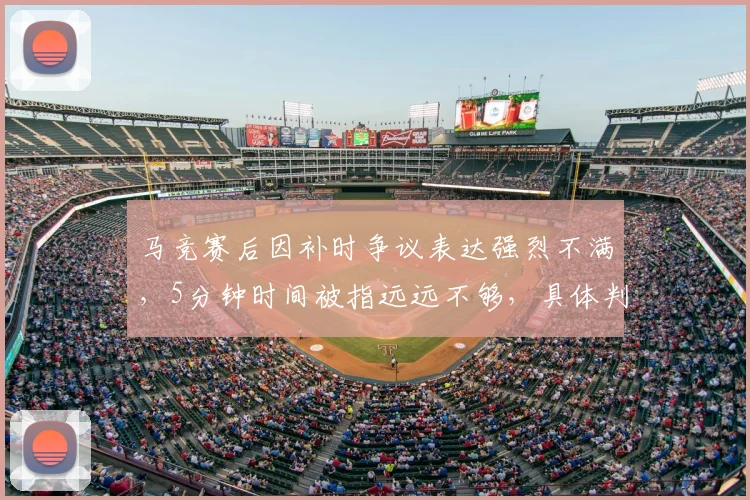 马竞赛后因补时争议表达强烈不满,5分钟时间被指远远不够,具体判罚依据遭质疑