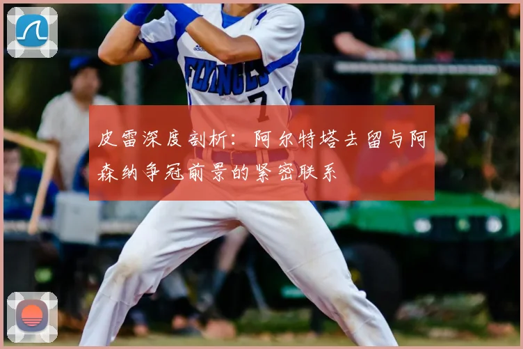 皮雷深度剖析：阿尔特塔去留与阿森纳争冠前景的紧密联系