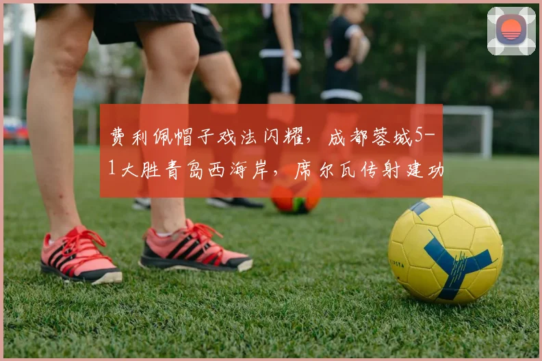 费利佩帽子戏法闪耀，成都蓉城5-1大胜青岛西海岸，席尔瓦传射建功