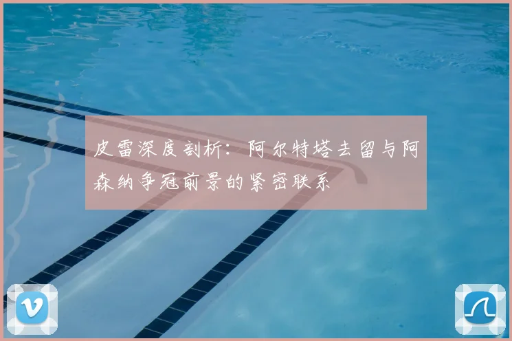 皮雷深度剖析：阿尔特塔去留与阿森纳争冠前景的紧密联系