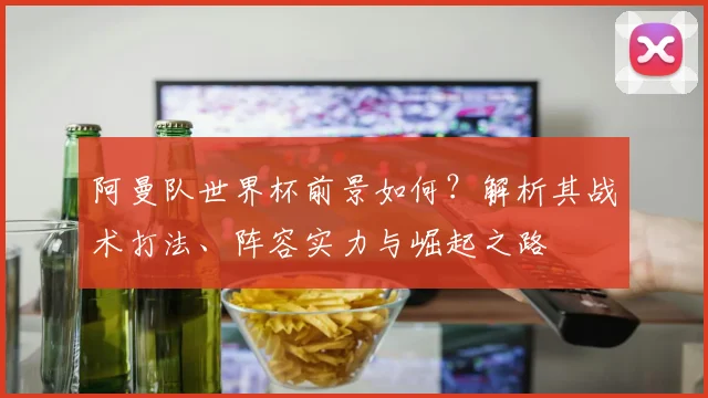 阿曼队世界杯前景如何?解析其战术打法、阵容实力与崛起之路