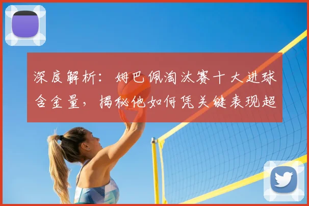深度解析：姆巴佩淘汰赛十大进球含金量，揭秘他如何凭关键表现超越同龄人