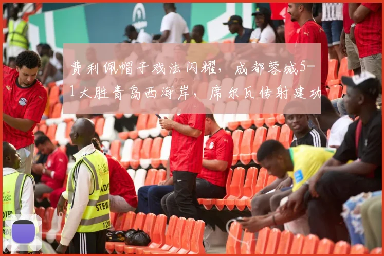 费利佩帽子戏法闪耀,成都蓉城5-1大胜青岛西海岸,席尔瓦传射建功